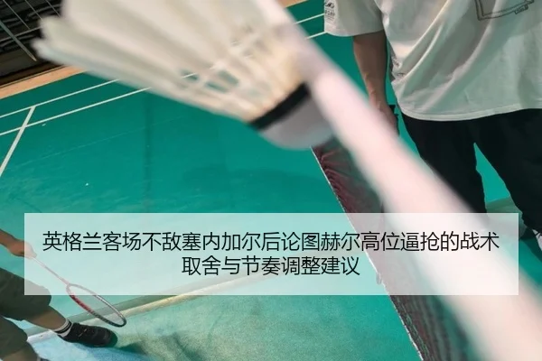 英格兰客场不敌塞内加尔后论图赫尔高位逼抢的战术取舍与节奏调整建议