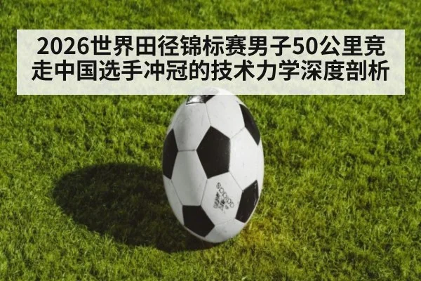 2026世界田径锦标赛男子50公里竞走中国选手冲冠的技术力学深度剖析